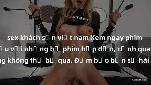 sex khách sạn việt nam Xem ngay phim sex bukkake hàng đầu với những bộ phim hấp dẫn, cảnh quay nóng bỏng không thể bỏ qua. Đảm bảo bạn sẽ hài lòng với trải nghiệm mới lạ này!