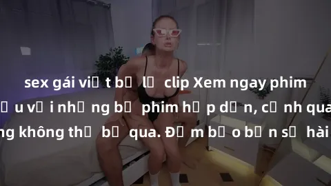 sex gái việt bị lộ clip Xem ngay phim sex bukkake hàng đầu với những bộ phim hấp dẫn, cảnh quay nóng bỏng không thể bỏ qua. Đảm bảo bạn sẽ hài lòng với trải nghiệm mới lạ này!