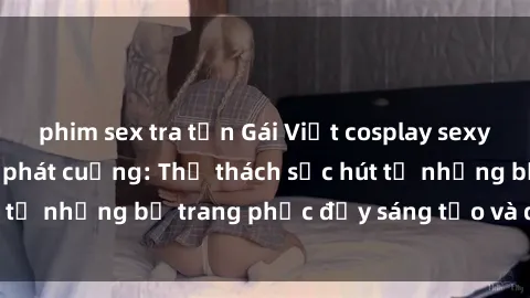 phim sex tra tấn Gái Việt cosplay sexy khiến fan hâm mộ phát cuồng: Thử thách sức hút từ những bộ trang phục đầy sáng tạo và quyến rũ!
