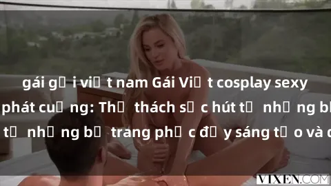 gái gọi việt nam Gái Việt cosplay sexy khiến fan hâm mộ phát cuồng: Thử thách sức hút từ những bộ trang phục đầy sáng tạo và quyến rũ!