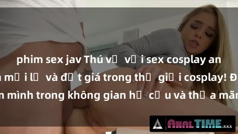 phim sex jav Thú vị với sex cosplay anime: Trải nghiệm mới lạ và đắt giá trong thế giới cosplay! Đắm mình trong không gian hư cấu và thỏa mãn niềm đam mê của bạn!