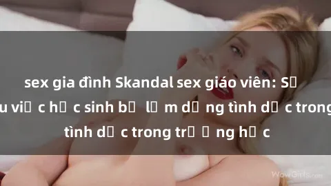 sex gia đình Skandal sex giáo viên: Sự thật đằng sau việc học sinh bị lạm dụng tình dục trong trường học