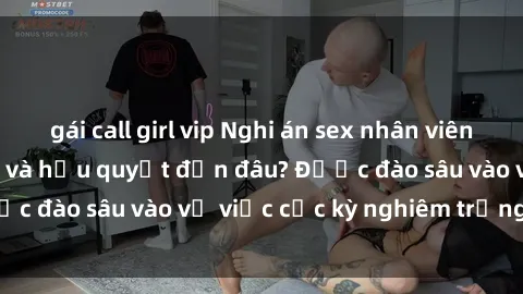 gái call girl vip Nghi án sex nhân viên nhà hàng: Hậu quả và hậu quyết đến đâu? Được đào sâu vào vụ việc cực kỳ nghiêm trọng này.
