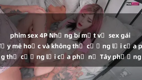 phim sex 4P Những bí mật về sex gái Tây: Sự quyến rũ đầy mê hoặc và không thể cưỡng lại của phụ nữ Tây phương