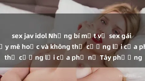 sex jav idol Những bí mật về sex gái Tây: Sự quyến rũ đầy mê hoặc và không thể cưỡng lại của phụ nữ Tây phương