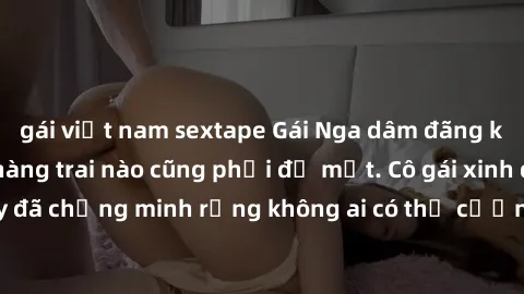 gái việt nam sextape Gái Nga dâm đãng khiến tim bất cứ chàng trai nào cũng phải đỏ mặt. Cô gái xinh đẹp này đã chứng minh rằng không ai có thể cưỡng lại khi cô làm tình đắm say.