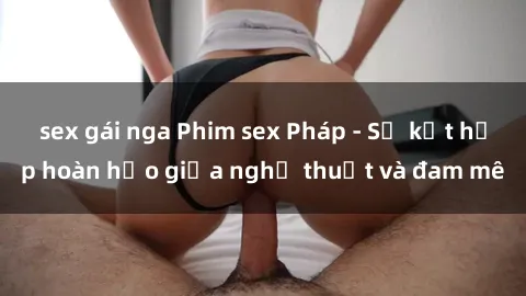 sex gái nga Phim sex Pháp - Sự kết hợp hoàn hảo giữa nghệ thuật và đam mê
