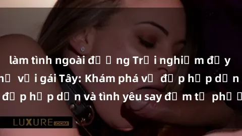 làm tình ngoài đường Trải nghiệm đầy mới lạ khi quan hệ với gái Tây: Khám phá vẻ đẹp hấp dẫn và tình yêu say đắm từ phương Tây