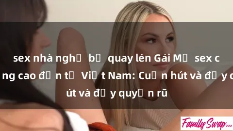 sex nhà nghỉ bị quay lén Gái Mỹ sex chất lượng cao đến từ Việt Nam: Cuốn hút và đầy quyến rũ