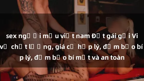 sex người mẫu việt nam Đặt gái gọi Việt Nam: Dịch vụ chất lượng, giá cả hợp lý, đảm bảo bí mật và an toàn