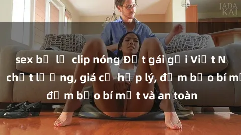 sex bị lộ clip nóng Đặt gái gọi Việt Nam: Dịch vụ chất lượng, giá cả hợp lý, đảm bảo bí mật và an toàn