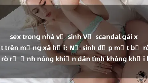 sex trong nhà vệ sinh Vụ scandal gái xinh lộ hàng gây sốt trên mạng xã hội: Nữ sinh đẹp mắt bị rò rỉ ảnh nóng khiến dân tình không khỏi bất ngờ và phẫn nộ!