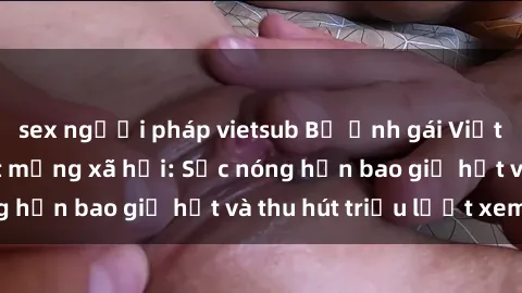 sex người pháp vietsub Bộ ảnh gái Việt Nam nude gây sốt mạng xã hội: Sắc nóng hơn bao giờ hết và thu hút triệu lượt xem