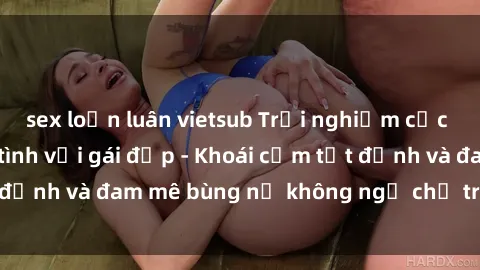 sex loạn luân vietsub Trải nghiệm cực kỳ thú vị khi làm tình với gái đẹp - Khoái cảm tột đỉnh và đam mê bùng nổ không ngờ chỉ trong một đêm!