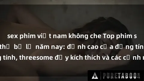 sex phim việt nam không che Top phim sex hot nhất không thể bỏ lỡ năm nay: đỉnh cao của đồng tính, threesome đầy kích thích và các cảnh nóng đang gây sốt!