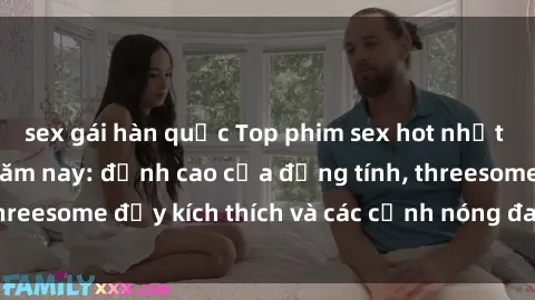 sex gái hàn quốc Top phim sex hot nhất không thể bỏ lỡ năm nay: đỉnh cao của đồng tính, threesome đầy kích thích và các cảnh nóng đang gây sốt!