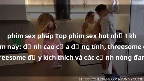 phim sex pháp Top phim sex hot nhất không thể bỏ lỡ năm nay: đỉnh cao của đồng tính, threesome đầy kích thích và các cảnh nóng đang gây sốt!