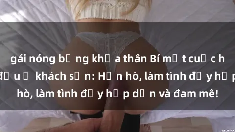 gái nóng bỏng khỏa thân Bí mật cuộc hẹn gái Việt lần đầu ở khách sạn: Hẹn hò, làm tình đầy hấp dẫn và đam mê!