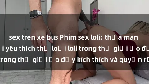 sex trên xe bus Phim sex loli: thỏa mãn đam mê của người yêu thích thể loại loli trong thế giới ảo đầy kích thích và quyến rũ.