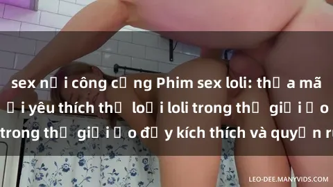 sex nơi công cộng Phim sex loli: thỏa mãn đam mê của người yêu thích thể loại loli trong thế giới ảo đầy kích thích và quyến rũ.