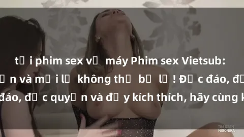 tải phim sex về máy Phim sex Vietsub: Trải nghiệm hấp dẫn và mới lạ không thể bỏ lỡ! Độc đáo, độc quyền và đầy kích thích, hãy cùng khám phá ngay!