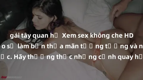 gái tây quan hệ Xem sex không che HD miễn phí đảm bảo sẽ làm bạn thỏa mãn tưởng tượng và nhu cầu tình dục. Hãy thưởng thức những cảnh quay hấp dẫn và mãnh liệt ngay bây giờ!