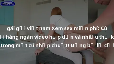 gái gọi việt nam Xem sex miễn phí: Cùng trải nghiệm với hàng ngàn video hấp dẫn và nhiều thể loại đa dạng chỉ trong một cú nhấp chuột! Đừng bỏ lỡ cơ hội thưởng thức tuyệt vời này ngay hôm nay!