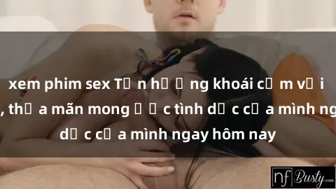 xem phim sex Tận hưởng khoái cảm với gái xinh sex, thỏa mãn mong ước tình dục của mình ngay hôm nay