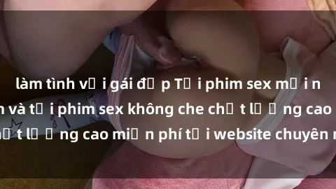 làm tình với gái đẹp Tải phim sex mới nhất hot nhất - Xem và tải phim sex không che chất lượng cao miễn phí tại website chuyên nghiệp.