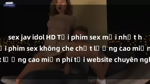 sex jav idol HD Tải phim sex mới nhất hot nhất - Xem và tải phim sex không che chất lượng cao miễn phí tại website chuyên nghiệp.