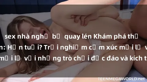 sex nhà nghỉ bị quay lén Khám phá thế giới sex trực tuyến: Hơn tuổi? Trải nghiệm cảm xúc mới lạ với những trò chơi độc đáo và kích thích người lớn