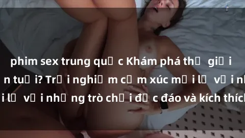 phim sex trung quốc Khám phá thế giới sex trực tuyến: Hơn tuổi? Trải nghiệm cảm xúc mới lạ với những trò chơi độc đáo và kích thích người lớn