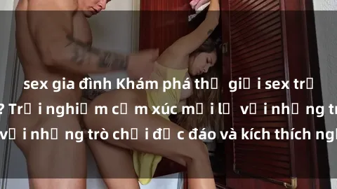 sex gia đình Khám phá thế giới sex trực tuyến: Hơn tuổi? Trải nghiệm cảm xúc mới lạ với những trò chơi độc đáo và kích thích người lớn