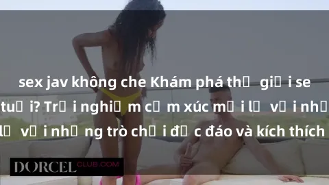 sex jav không che Khám phá thế giới sex trực tuyến: Hơn tuổi? Trải nghiệm cảm xúc mới lạ với những trò chơi độc đáo và kích thích người lớn