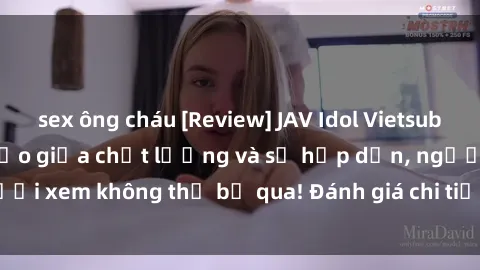 sex ông cháu [Review] JAV Idol Vietsub: Sự kết hợp hoàn hảo giữa chất lượng và sự hấp dẫn, người xem không thể bỏ qua! Đánh giá chi tiết về ứng dụng này!