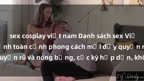 sex cosplay việt nam Danh sách sex Việt Nam không che - Ảnh toàn cảnh phong cách mới đầy quyến rũ và nóng bỏng, cực kỳ hấp dẫn, không thể bỏ qua!
