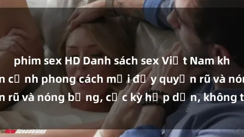 phim sex HD Danh sách sex Việt Nam không che - Ảnh toàn cảnh phong cách mới đầy quyến rũ và nóng bỏng, cực kỳ hấp dẫn, không thể bỏ qua!