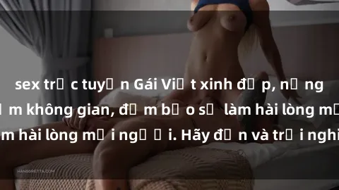 sex trực tuyến Gái Việt xinh đẹp, nồng nàn làm tình say đắm không gian, đảm bảo sẽ làm hài lòng mọi người. Hãy đến và trải nghiệm ngay!