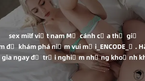 sex milf việt nam Mở cánh cửa thế giới sex MILF Việt Nam để khám phá niềm vui mới_ENCODE_. Hãy tham gia ngay để trải nghiệm những khoảnh khắc đầy kích thích và đam mê.