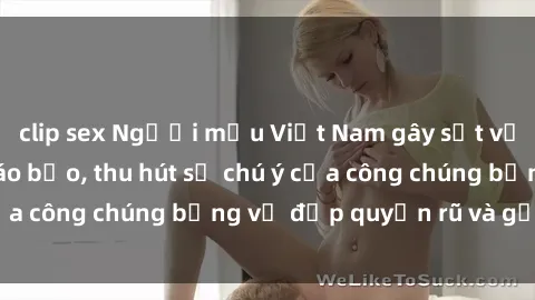 clip sex Người mẫu Việt Nam gây sốt với loạt shoot ảnh táo bạo, thu hút sự chú ý của công chúng bằng vẻ đẹp quyến rũ và gợi cảm.