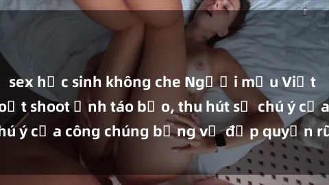 sex học sinh không che Người mẫu Việt Nam gây sốt với loạt shoot ảnh táo bạo, thu hút sự chú ý của công chúng bằng vẻ đẹp quyến rũ và gợi cảm.