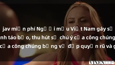 jav miễn phí Người mẫu Việt Nam gây sốt với loạt shoot ảnh táo bạo, thu hút sự chú ý của công chúng bằng vẻ đẹp quyến rũ và gợi cảm.