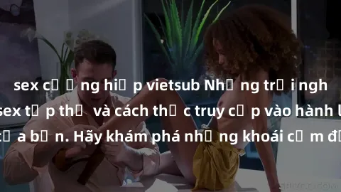 sex cưỡng hiếp vietsub Những trải nghiệm mới lạ với sex tập thể và cách thức truy cập vào hành lang đam mê của bạn. Hãy khám phá những khoái cảm đầy kích thích với tập thể hấp dẫn!