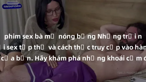 phim sex bà mẹ nóng bỏng Những trải nghiệm mới lạ với sex tập thể và cách thức truy cập vào hành lang đam mê của bạn. Hãy khám phá những khoái cảm đầy kích thích với tập thể hấp dẫn!
