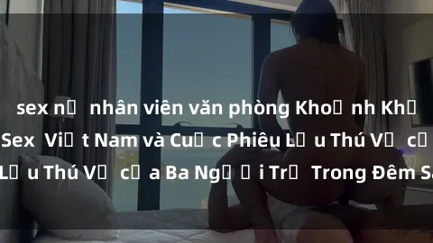sex nữ nhân viên văn phòng Khoảnh Khắc Đầy Kịch Tính: Sex  Việt Nam và Cuộc Phiêu Lưu Thú Vị của Ba Người Trẻ Trong Đêm Say Đắm