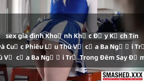 sex gia đình Khoảnh Khắc Đầy Kịch Tính: Sex  Việt Nam và Cuộc Phiêu Lưu Thú Vị của Ba Người Trẻ Trong Đêm Say Đắm