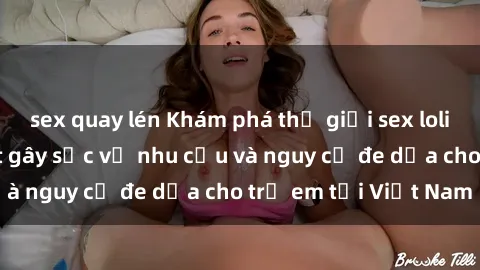 sex quay lén Khám phá thế giới sex loli Việt Nam: Sự thật gây sốc về nhu cầu và nguy cơ đe dọa cho trẻ em tại Việt Nam