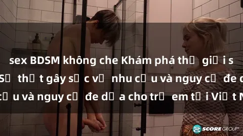 sex BDSM không che Khám phá thế giới sex loli Việt Nam: Sự thật gây sốc về nhu cầu và nguy cơ đe dọa cho trẻ em tại Việt Nam