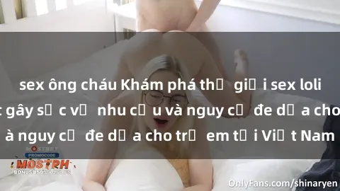 sex ông cháu Khám phá thế giới sex loli Việt Nam: Sự thật gây sốc về nhu cầu và nguy cơ đe dọa cho trẻ em tại Việt Nam