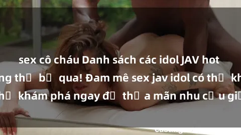 sex cô cháu Danh sách các idol JAV hot nhất hiện nay không thể bỏ qua! Đam mê sex jav idol có thể khám phá ngay để thỏa mãn nhu cầu giải trí của mình!